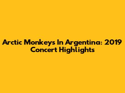 Arctic Monkeys In Argentina: 2019 Concert Highlights