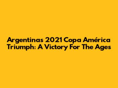 Argentina's 2021 Copa América Triumph: A Victory For The Ages