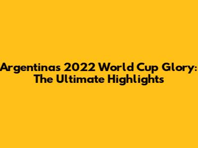 Argentina's 2022 World Cup Glory: The Ultimate Highlights