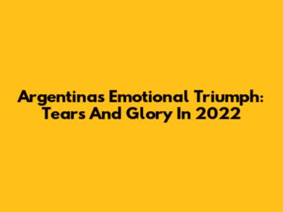 Argentina's Emotional Triumph: Tears And Glory In 2022