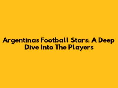 Argentina's Football Stars: A Deep Dive Into The Players
