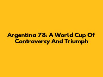 Argentina '78: A World Cup Of Controversy And Triumph