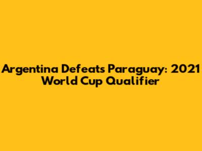 Argentina Defeats Paraguay: 2021 World Cup Qualifier