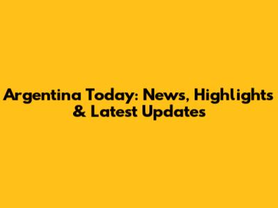 Argentina Today: News, Highlights & Latest Updates