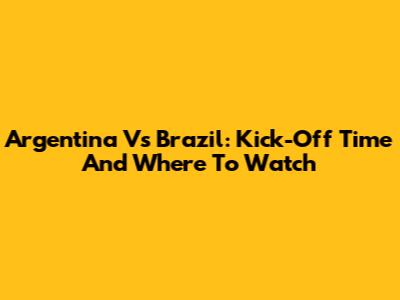 Argentina Vs Brazil: Kick-Off Time And Where To Watch