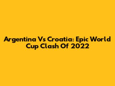 Argentina Vs Croatia: Epic World Cup Clash Of 2022