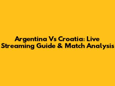 Argentina Vs Croatia: Live Streaming Guide & Match Analysis