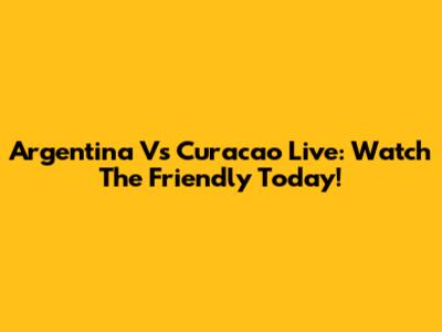 Argentina Vs Curacao Live: Watch The Friendly Today!