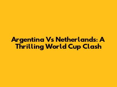 Argentina Vs Netherlands: A Thrilling World Cup Clash
