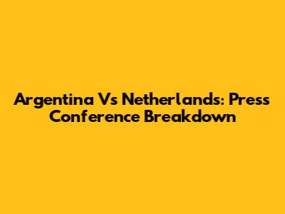 Argentina Vs Netherlands: Press Conference Breakdown