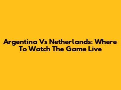 Argentina Vs Netherlands: Where To Watch The Game Live