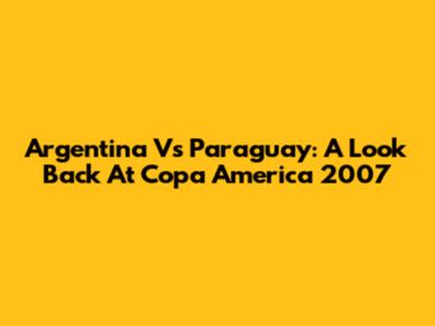 Argentina Vs Paraguay: A Look Back At Copa America 2007