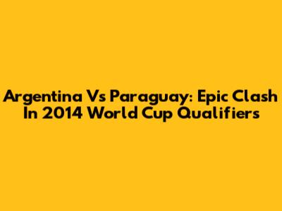Argentina Vs Paraguay: Epic Clash In 2014 World Cup Qualifiers