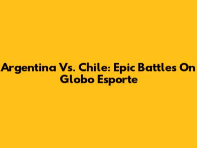 Argentina Vs. Chile: Epic Battles On Globo Esporte