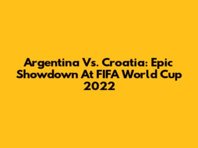 Argentina Vs. Croatia: Epic Showdown At FIFA World Cup 2022