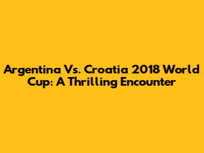 Argentina Vs. Croatia 2018 World Cup: A Thrilling Encounter