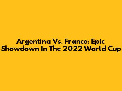 Argentina Vs. France: Epic Showdown In The 2022 World Cup