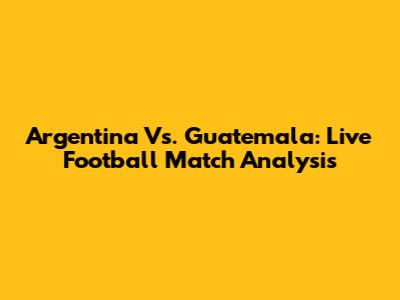 Argentina Vs. Guatemala: Live Football Match Analysis