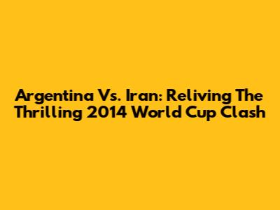 Argentina Vs. Iran: Reliving The Thrilling 2014 World Cup Clash