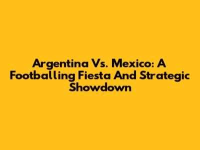 Argentina Vs. Mexico: A Footballing Fiesta And Strategic Showdown