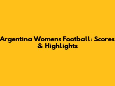 Argentina Women's Football: Scores & Highlights