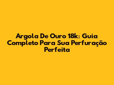 Argola De Ouro 18k: Guia Completo Para Sua Perfuração Perfeita