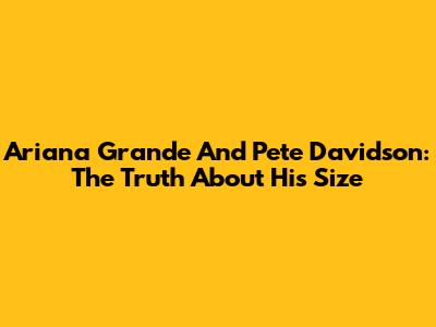 Ariana Grande And Pete Davidson: The Truth About His Size