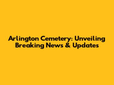 Arlington Cemetery: Unveiling Breaking News & Updates