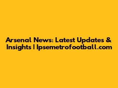 Arsenal News: Latest Updates & Insights | Ipsemetrofootball.com