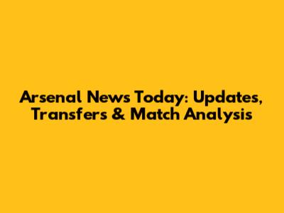 Arsenal News Today: Updates, Transfers & Match Analysis
