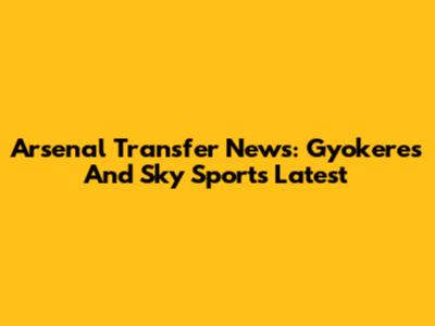 Arsenal Transfer News: Gyokeres And Sky Sports Latest