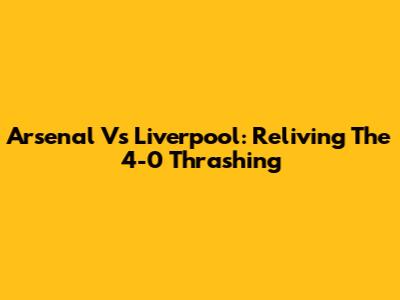Arsenal Vs Liverpool: Reliving The 4-0 Thrashing