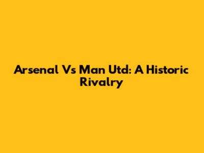 Arsenal Vs Man Utd: A Historic Rivalry