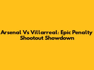 Arsenal Vs Villarreal: Epic Penalty Shootout Showdown