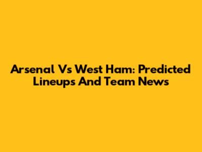 Arsenal Vs West Ham: Predicted Lineups And Team News