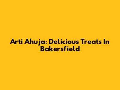 Arti Ahuja: Delicious Treats In Bakersfield