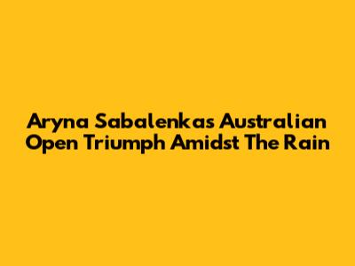 Aryna Sabalenka's Australian Open Triumph Amidst The Rain