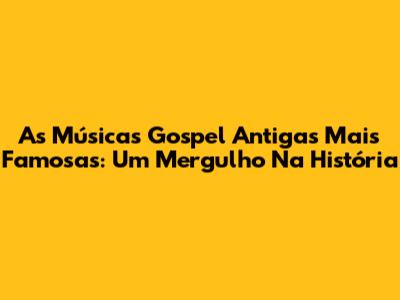 As Músicas Gospel Antigas Mais Famosas: Um Mergulho Na História