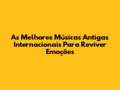 As Melhores Músicas Antigas Internacionais Para Reviver Emoções