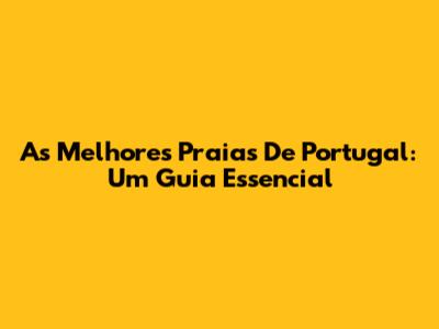 As Melhores Praias De Portugal: Um Guia Essencial