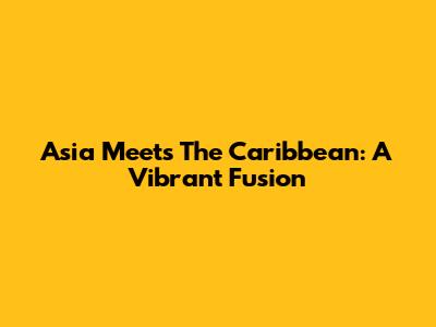 Asia Meets The Caribbean: A Vibrant Fusion