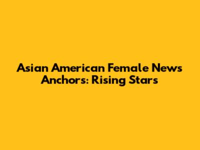 Asian American Female News Anchors: Rising Stars