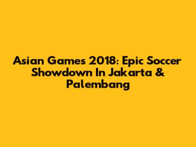 Asian Games 2018: Epic Soccer Showdown In Jakarta & Palembang