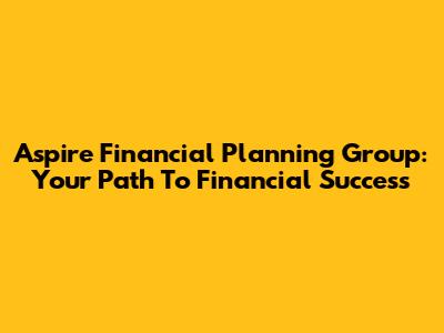 Aspire Financial Planning Group: Your Path To Financial Success
