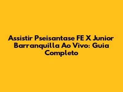 Assistir Pseisantase FE X Junior Barranquilla Ao Vivo: Guia Completo