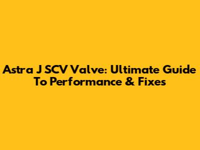 Astra J SCV Valve: Ultimate Guide To Performance & Fixes