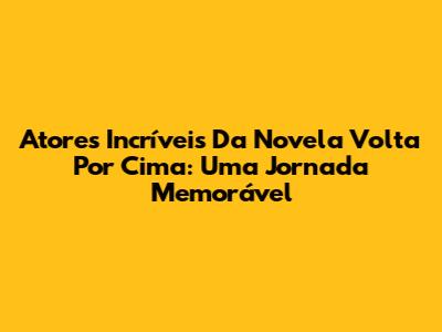 Atores Incríveis Da Novela 'Volta Por Cima': Uma Jornada Memorável
