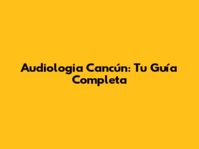 Audiologia Cancún: Tu Guía Completa