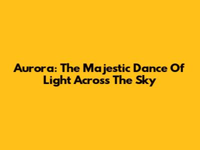 Aurora: The Majestic Dance Of Light Across The Sky