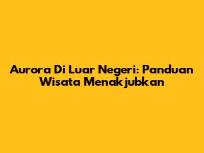 Aurora Di Luar Negeri: Panduan Wisata Menakjubkan